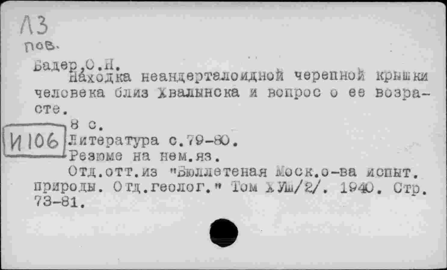 ﻿рое>.
Бадер ,0.xi.	.	.
Находка неандерталоидной черепной кришки человека близ Хвалынска и вопрос и ее возрасте .
------—.В с.
И Ю£> (Литература с.79-80.
-—--—»Резюме на нем.яз.
Отд.отт.из "Вюллетеная ьіоск.о-ва испит, природы. Отд.геолог. « ІОМ лУш/2/. 1940. Стр. 73-81.